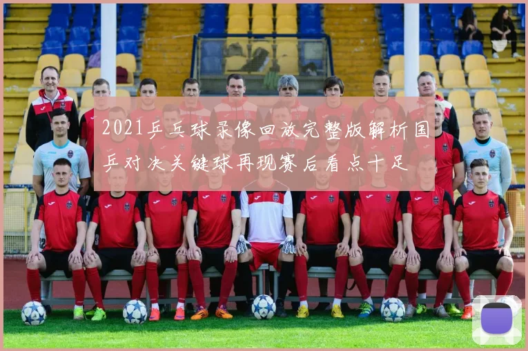 2021乒乓球录像回放完整版解析国乒对决关键球再现赛后看点十足