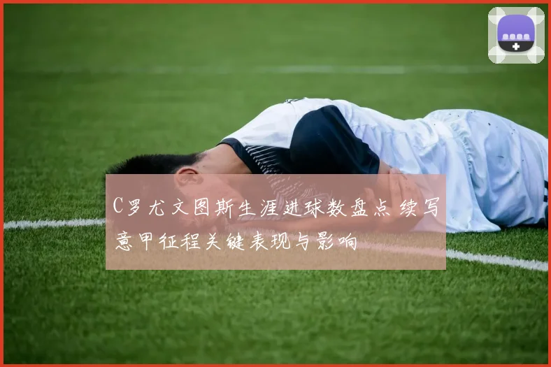C罗尤文图斯生涯进球数盘点 续写意甲征程关键表现与影响