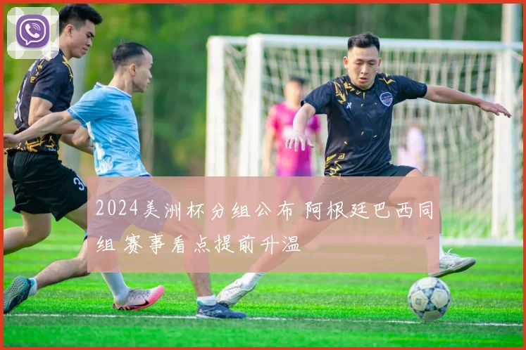 2024美洲杯分组公布 阿根廷巴西同组 赛事看点提前升温