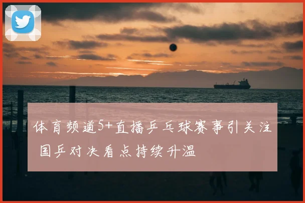 体育频道5+直播乒乓球赛事引关注 国乒对决看点持续升温