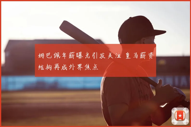 姆巴佩年薪曝光引发关注 皇马薪资结构再成外界焦点
