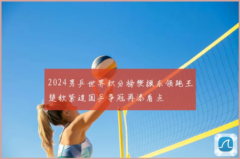 2024男乒世界积分榜樊振东领跑王楚钦紧追国乒争冠再添看点