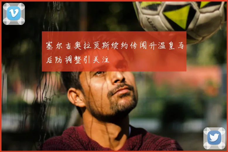 塞尔吉奥拉莫斯续约传闻升温皇马后防调整引关注