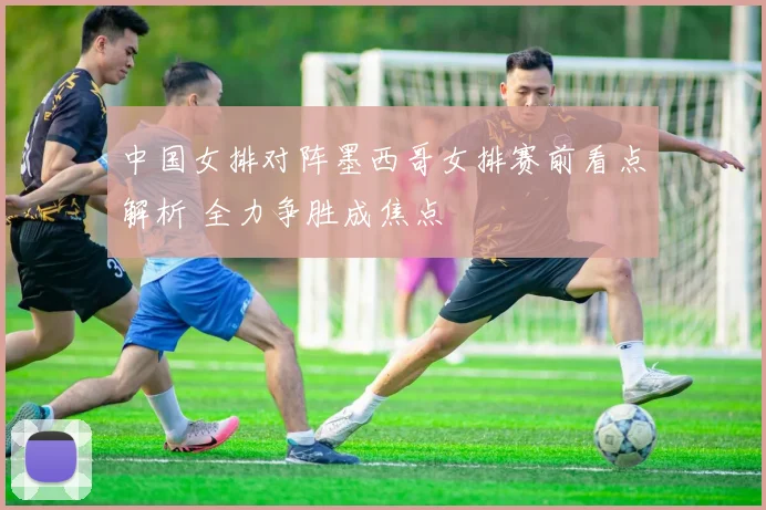 中国女排对阵墨西哥女排赛前看点解析 全力争胜成焦点
