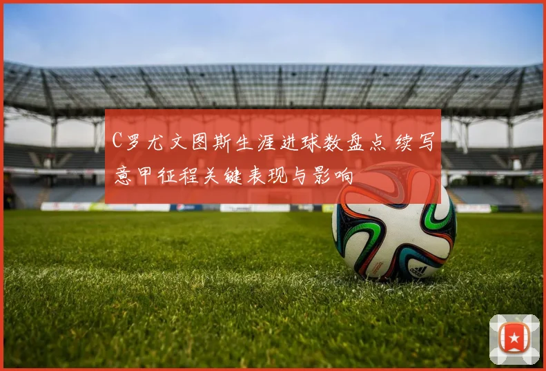 C罗尤文图斯生涯进球数盘点 续写意甲征程关键表现与影响