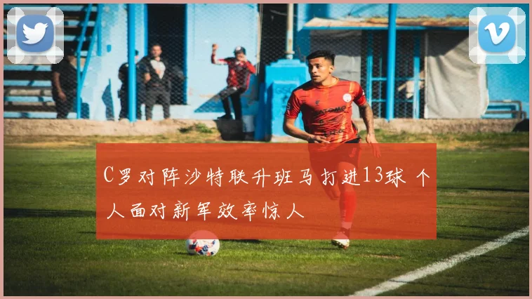 C罗对阵沙特联升班马打进13球 个人面对新军效率惊人