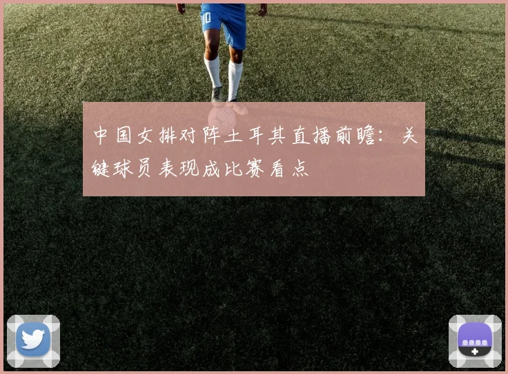 中国女排对阵土耳其直播前瞻:关键球员表现成比赛看点