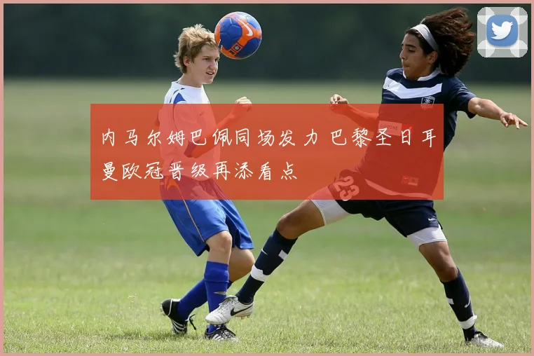 内马尔姆巴佩同场发力 巴黎圣日耳曼欧冠晋级再添看点