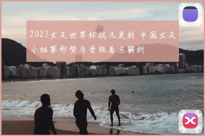 2023女足世界杯战况更新 中国女足小组赛形势与晋级看点解析