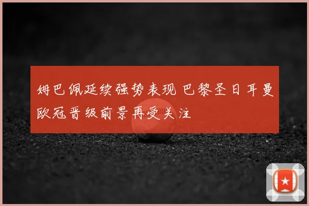 姆巴佩延续强势表现 巴黎圣日耳曼欧冠晋级前景再受关注