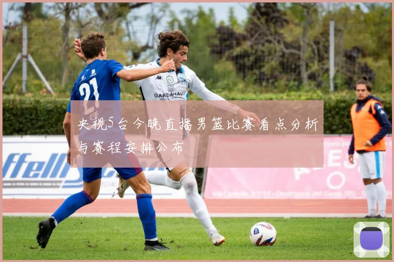 央视5台今晚直播男篮比赛看点分析与赛程安排公布