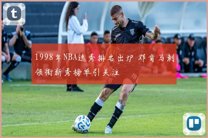 1998年NBA选秀排名出炉 邓肯马刺领衔新秀榜单引关注