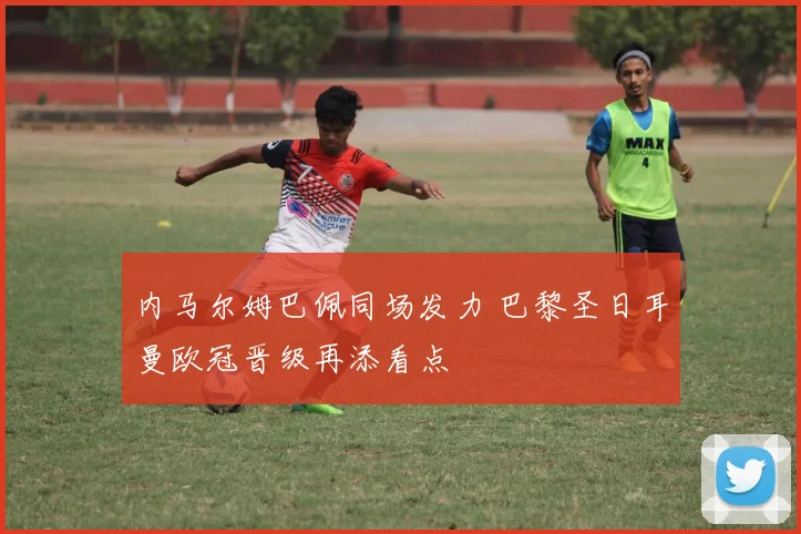 内马尔姆巴佩同场发力 巴黎圣日耳曼欧冠晋级再添看点