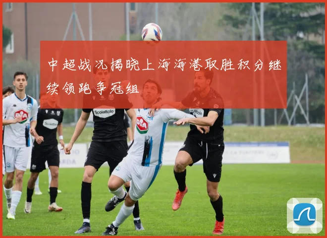中超战况揭晓上海海港取胜积分继续领跑争冠组