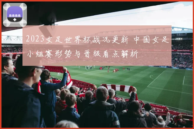 2023女足世界杯战况更新 中国女足小组赛形势与晋级看点解析