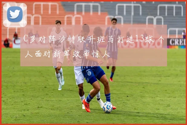 C罗对阵沙特联升班马打进13球 个人面对新军效率惊人