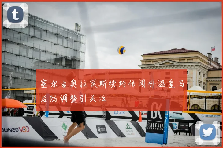 塞尔吉奥拉莫斯续约传闻升温皇马后防调整引关注
