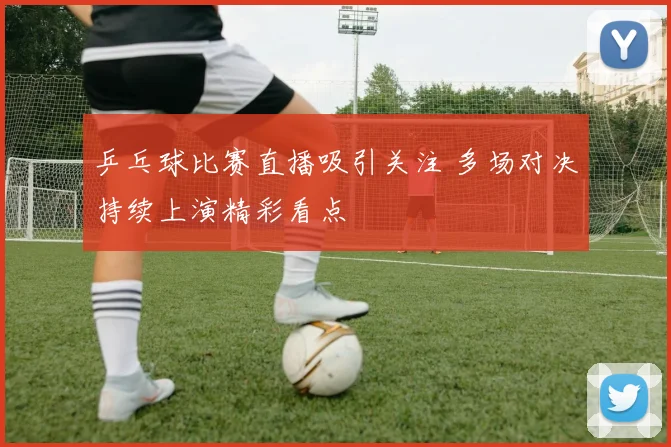 乒乓球比赛直播吸引关注 多场对决持续上演精彩看点