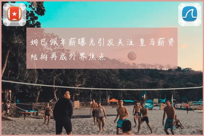 姆巴佩年薪曝光引发关注 皇马薪资结构再成外界焦点