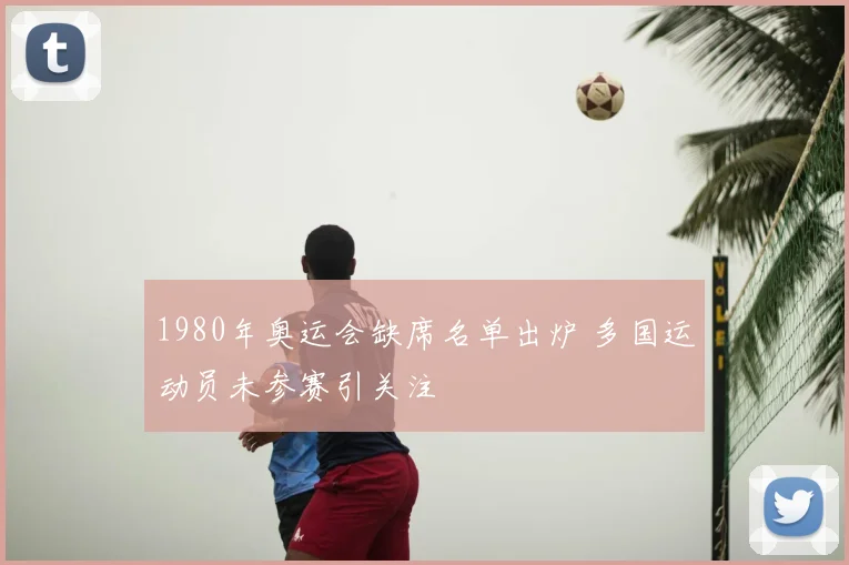 1980年奥运会缺席名单出炉 多国运动员未参赛引关注