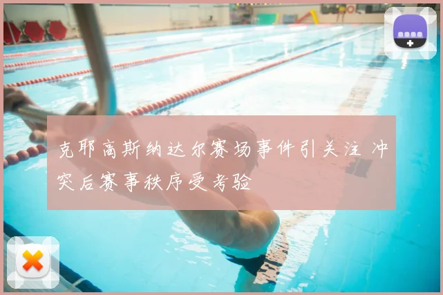 克耶高斯纳达尔赛场事件引关注 冲突后赛事秩序受考验