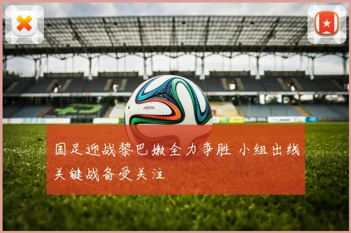 国足迎战黎巴嫩全力争胜 小组出线关键战备受关注